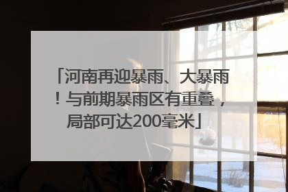 河南再迎暴雨、大暴雨！与前期暴雨区有重叠，局部可达200毫米