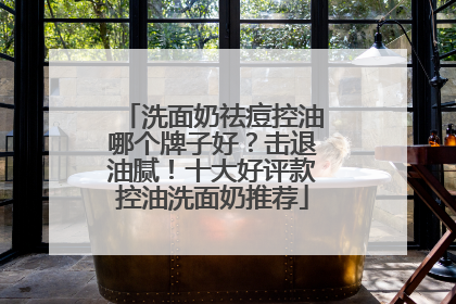 洗面奶祛痘控油哪个牌子好？击退油腻！十大好评款控油洗面奶推荐