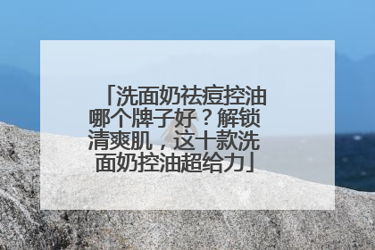 洗面奶祛痘控油哪个牌子好？解锁清爽肌，这十款洗面奶控油超给力