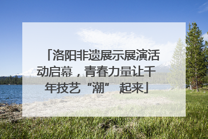 洛阳非遗展示展演活动启幕，青春力量让千年技艺“潮” 起来