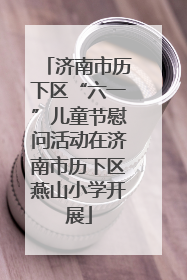 济南市历下区“六一”儿童节慰问活动在济南市历下区燕山小学开展