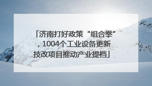 济南打好政策“组合拳”，1004个工业设备更新技改项目推动产业提档