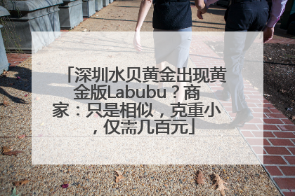 深圳水贝黄金出现黄金版Labubu？商家：只是相似，克重小，仅需几百元