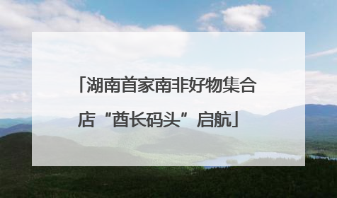 湖南首家南非好物集合店“酋长码头”启航