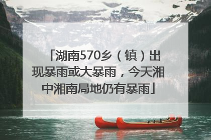湖南570乡（镇）出现暴雨或大暴雨，今天湘中湘南局地仍有暴雨