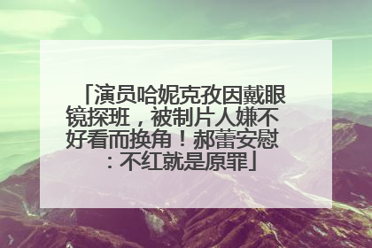 演员哈妮克孜因戴眼镜探班，被制片人嫌不好看而换角！郝蕾安慰：不红就是原罪