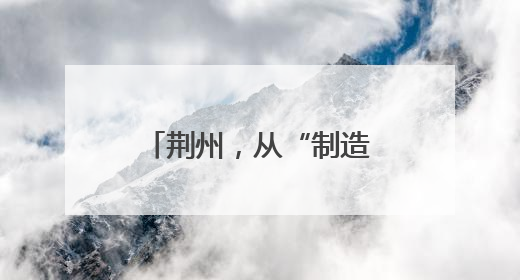 荆州，从“制造”到“智造”