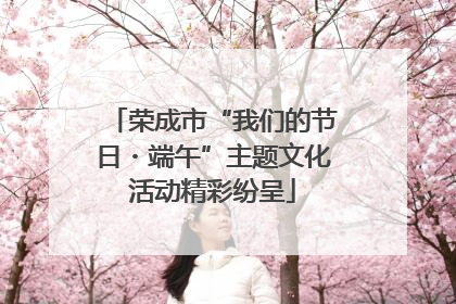 荣成市“我们的节日・端午”主题文化活动精彩纷呈