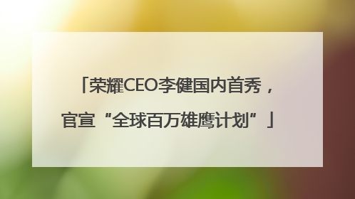 荣耀CEO李健国内首秀，官宣“全球百万雄鹰计划”