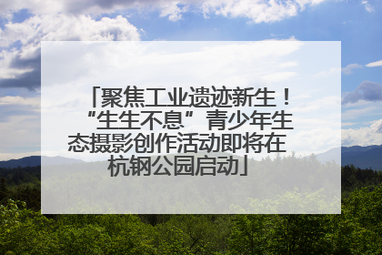聚焦工业遗迹新生！“生生不息”青少年生态摄影创作活动即将在杭钢公园启动