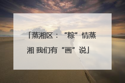 蒸湘区：“粽”情蒸湘 我们有“画”说
