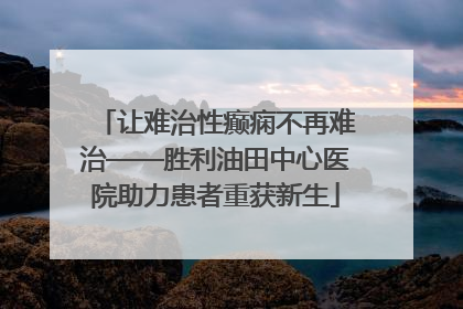 让难治性癫痫不再难治——胜利油田中心医院助力患者重获新生
