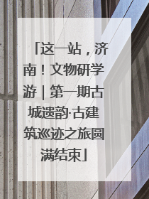 这一站，济南！文物研学游｜第一期古城遗韵·古建筑巡迹之旅圆满结束