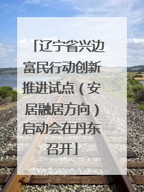 辽宁省兴边富民行动创新推进试点（安居融居方向）启动会在丹东召开