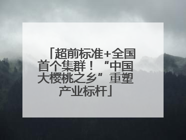 超前标准+全国首个集群！“中国大樱桃之乡”重塑产业标杆
