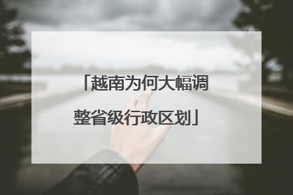 越南为何大幅调整省级行政区划