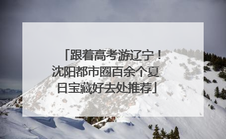 跟着高考游辽宁！沈阳都市圈百余个夏日宝藏好去处推荐
