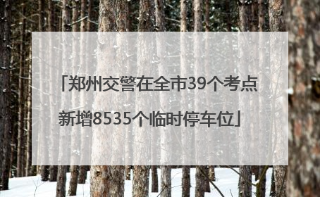 郑州交警在全市39个考点新增8535个临时停车位
