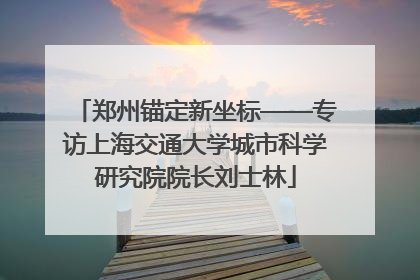 郑州锚定新坐标——专访上海交通大学城市科学研究院院长刘士林