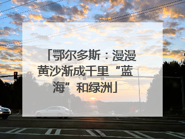 鄂尔多斯：漫漫黄沙渐成千里“蓝海”和绿洲