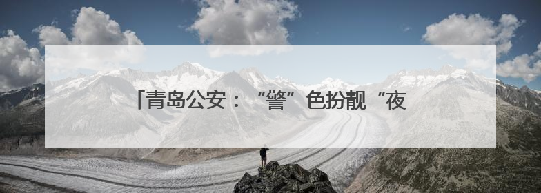 青岛公安：“警”色扮靓“夜经济”，守护城市“烟火气”