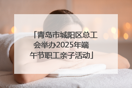 青岛市城阳区总工会举办2025年端午节职工亲子活动