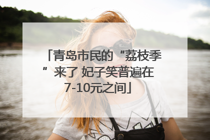 青岛市民的“荔枝季”来了 妃子笑普遍在7-10元之间