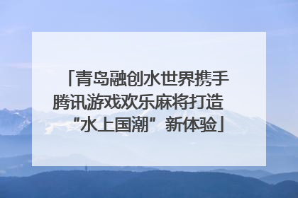 青岛融创水世界携手腾讯游戏欢乐麻将打造“水上国潮”新体验