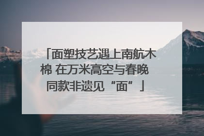 面塑技艺遇上南航木棉 在万米高空与春晚同款非遗见“面”
