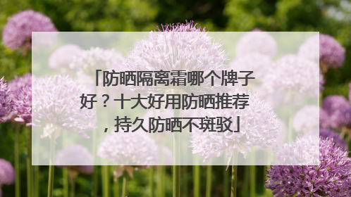 防晒隔离霜哪个牌子好？十大好用防晒推荐，持久防晒不斑驳