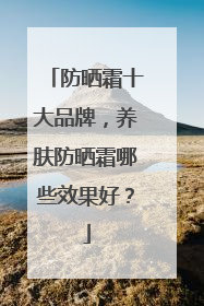 防晒霜十大品牌，养肤防晒霜哪些效果好？