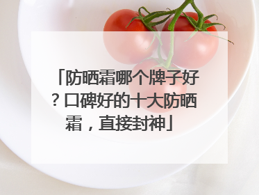 防晒霜哪个牌子好？口碑好的十大防晒霜，直接封神