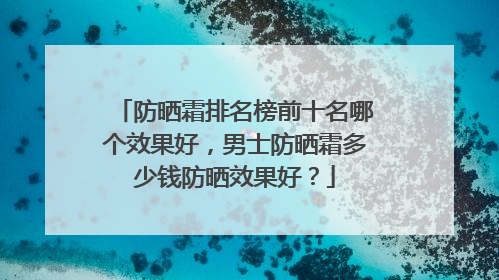 防晒霜排名榜前十名哪个效果好，男士防晒霜多少钱防晒效果好？