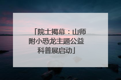 院士揭幕：山师附小恐龙主题公益科普展启动