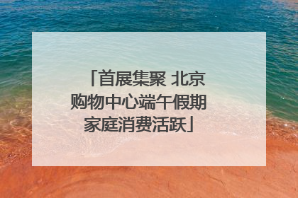 首展集聚 北京购物中心端午假期家庭消费活跃