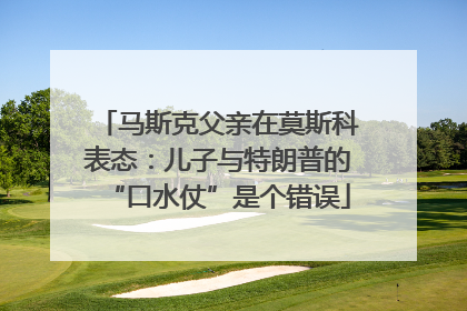 马斯克父亲在莫斯科表态：儿子与特朗普的“口水仗”是个错误