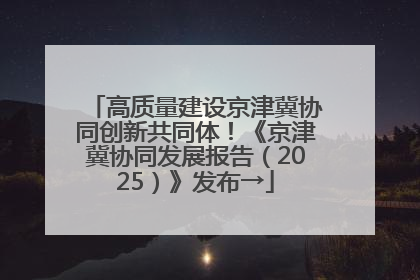高质量建设京津冀协同创新共同体！《京津冀协同发展报告（2025）》发布→