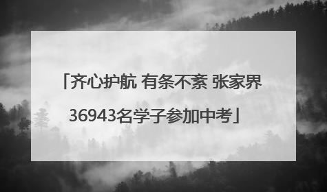 齐心护航 有条不紊 张家界36943名学子参加中考