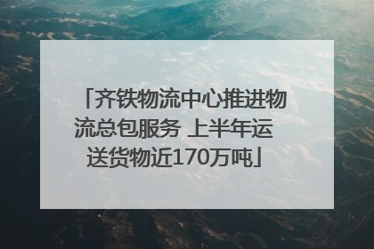 齐铁物流中心推进物流总包服务 上半年运送货物近170万吨