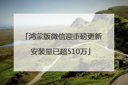 鸿蒙版微信迎重磅更新 安装量已超510万