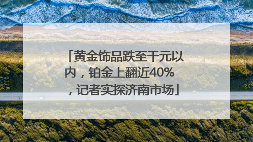 黄金饰品跌至千元以内，铂金上翻近40%，记者实探济南市场