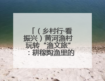 （乡村行·看振兴）黄河渔村玩转“渔文旅”：耕稼陶渔里的乡野生活