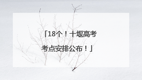 18个！十堰高考考点安排公布！