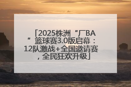2025株洲“厂BA”篮球赛3.0版启幕：12队激战+全国邀请赛，全民狂欢升级
