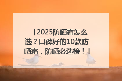 2025防晒霜怎么选？口碑好的10款防晒霜，防晒必选榜！