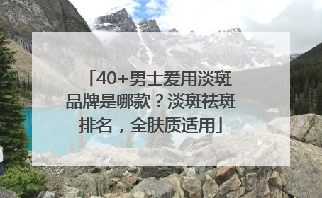 40+男士爱用淡斑品牌是哪款？淡斑祛斑排名，全肤质适用