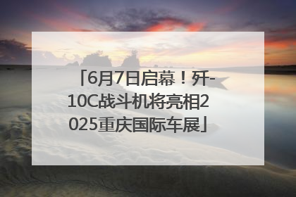 6月7日启幕！歼-10C战斗机将亮相2025重庆国际车展